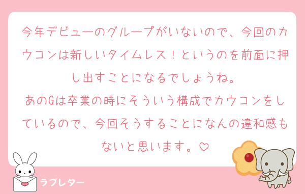 今年デビューのグループがいないので、今回のカウコンは新しいタイムレス！というのを前面に押し出すことになるでしょうね。
あのGは卒業の時にそういう構成でカウコンをしているので、今回そうすることになんの違和感もないと思います。