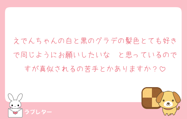 えでんちゃんの白と黒のグラデの髪色とても好きで同じようにお願いしたいな〜と思っているのですが真似されるの苦手とかありますか？