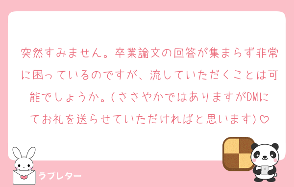 突然すみません。卒業論文の回答が集まらず非常に困っているのですが、流していただくことは可能でしょうか。(ささやかではありますがDMにてお礼を送らせていただければと思います)