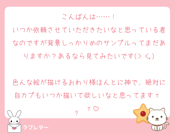 こんばんは……！
いつか依頼させていただきたいなと思っている者なのですが背景しっかりめのサンプルってまだありますか？あるなら見てみたいです(> <｡)
色んな絵が描けるおわり様ほんとに神で、絶対に自カプもいつか描いて欲しいなと思ってますт  ̫ т