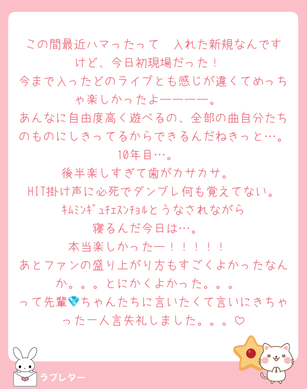 この間最近ハマったって✉️入れた新規なんですけど、今日初現場だった！
今まで入ったどのライブとも感じが違くてめっちゃ楽しかったよーーーー。
あんなに自由度高く遊べるの、全部の曲自分たちのものにしきってるからできるんだねきっと…。10年目…。
後半楽しすぎて歯がカサカサ。
HIT掛け声に必死でダンブレ何も覚えてない。ｷﾑﾐﾝｷﾞｭﾁｪｽﾝﾁｮﾙとうなされながら寝るんだ今日は…。
本当楽しかったー！！！！！
あとファンの盛り上がり方もすごくよかったなんか。。。とにかくよかった。。。
って先輩💎ちゃんたちに言いたくて言いにきちゃった一人言失礼しました。。。