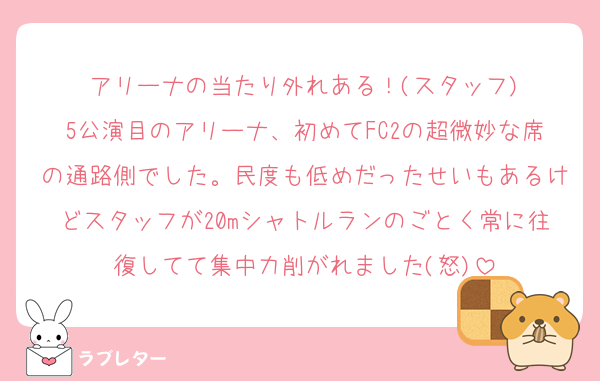 アリーナの当たり外れある！(スタッフ)
5公演目のアリーナ、初めてFC2の超微妙な席の通路側でした。民度も低めだったせいもあるけどスタッフが20mシャトルランのごとく常に往復してて集中力削がれました(怒)