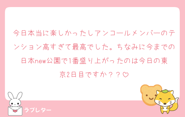 今日本当に楽しかったしアンコールメンバーのテンション高すぎて最高でした。ちなみに今までの日本new公園で1番盛り上がったのは今日の東京2日目ですか？？
