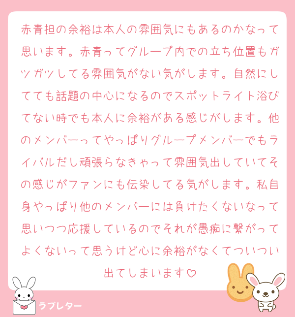 赤青担の余裕は本人の雰囲気にもあるのかなって思います。赤青ってグループ内での立ち位置もガツガツしてる雰囲気がない気がします。自然にしてても話題の中心になるのでスポットライト浴びてない時でも本人に余裕がある感じがします。他のメンバーってやっぱりグループメンバーでもライバルだし頑張らなきゃって雰囲気出していてその感じがファンにも伝染してる気がします。私自身やっぱり他のメンバーには負けたくないなって思いつつ応援しているのでそれが愚痴に繋がってよくないって思うけど心に余裕がなくてついつい出てしまいます