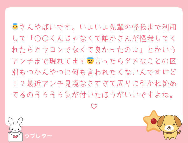 👼さんやばいです。いよいよ先輩の怪我まで利用して「○○くんじゃなくて誰かさんが怪我してくれたらカウコンでなくて良かったのに」とかいうアンチまで現れてます😇言ったらダメなことの区別もつかんやつに何も言われたくないんですけど！？最近アンチ見境なさすぎて周りに引かれ始めてるのそろそろ気が付いたほうがいいですよね。