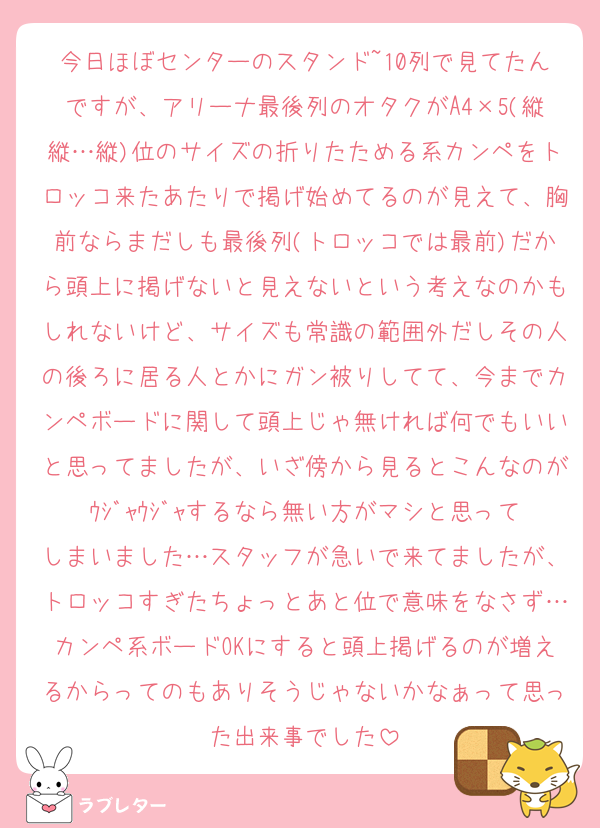 今日ほぼセンターのスタンド~10列で見てたんですが、アリーナ最後列のオタクがA4×5(縦縦…縦)位のサイズの折りたためる系カンペをトロッコ来たあたりで掲げ始めてるのが見えて、胸前ならまだしも最後列(トロッコでは最前)だから頭上に掲げないと見えないという考えなのかもしれないけど、サイズも常識の範囲外だしその人の後ろに居る人とかにガン被りしてて、今までカンペボードに関して頭上じゃ無ければ何でもいいと思ってましたが、いざ傍から見るとこんなのがｳｼﾞｬｳｼﾞｬするなら無い方がマシと思ってしまいました…スタッフが急いで来てましたが、トロッコすぎたちょっとあと位で意味をなさず…カンペ系ボードOKにすると頭上掲げるのが増えるからってのもありそうじゃないかなぁって思った出来事でした
