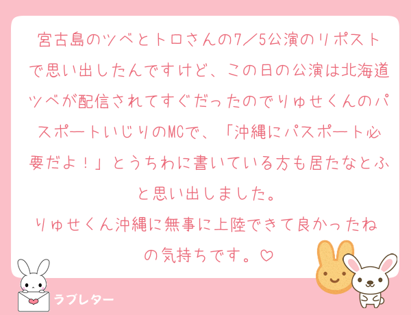 宮古島のツベとトロさんの7／5公演のリポストで思い出したんですけど、この日の公演は北海道ツベが配信されてすぐだったのでりゅせくんのパスポートいじりのMCで、「沖縄にパスポート必要だよ！」とうちわに書いている方も居たなとふと思い出しました。
りゅせくん沖縄に無事に上陸できて良かったね☺️の気持ちです。