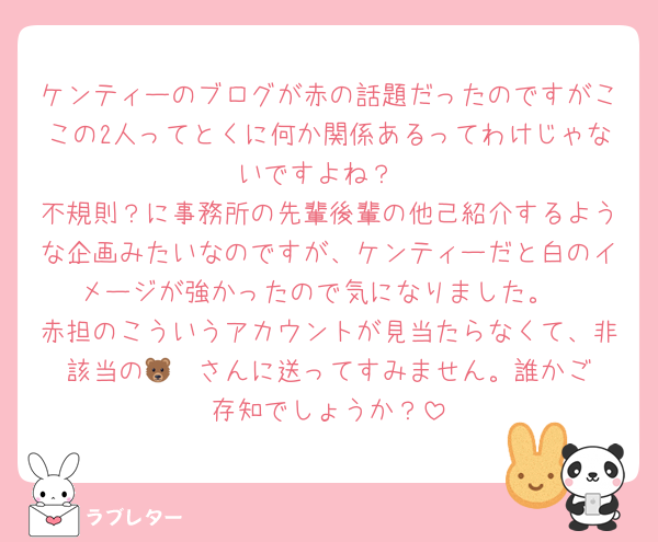 ケンティーのブログが赤の話題だったのですがここの2人ってとくに何か関係あるってわけじゃないですよね？
不規則？に事務所の先輩後輩の他己紹介するような企画みたいなのですが、ケンティーだと白のイメージが強かったので気になりました。
赤担のこういうアカウントが見当たらなくて、非該当の🐻‍❄️さんに送ってすみません。誰かご存知でしょうか？