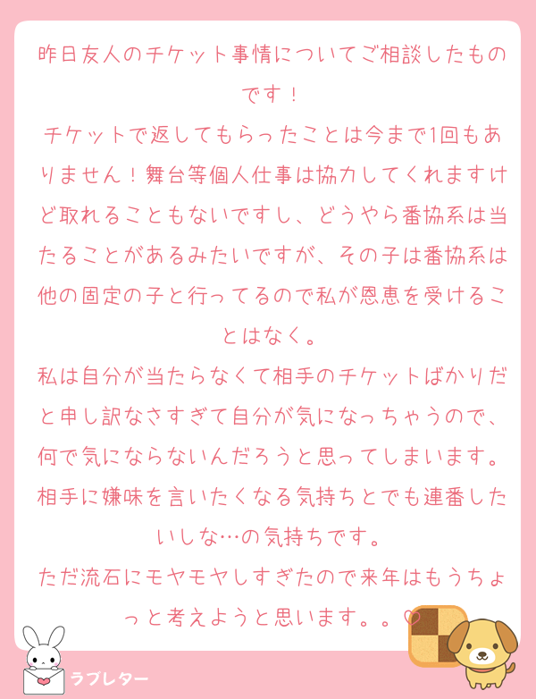 昨日友人のチケット事情についてご相談したものです！
チケットで返してもらったことは今まで1回もありません！舞台等個人仕事は協力してくれますけど取れることもないですし、どうやら番協系は当たることがあるみたいですが、その子は番協系は他の固定の子と行ってるので私が恩恵を受けることはなく。
私は自分が当たらなくて相手のチケットばかりだと申し訳なさすぎて自分が気になっちゃうので、何で気にならないんだろうと思ってしまいます。相手に嫌味を言いたくなる気持ちとでも連番したいしな…の気持ちです。
ただ流石にモヤモヤしすぎたので来年はもうちょっと考えようと思います。。