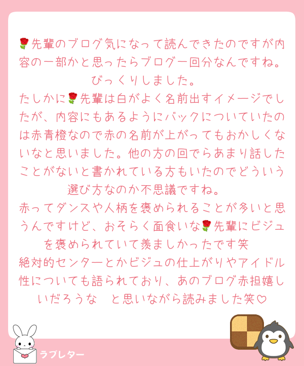 🌹先輩のブログ気になって読んできたのですが内容の一部かと思ったらブログ一回分なんですね。びっくりしました。
たしかに🌹先輩は白がよく名前出すイメージでしたが、内容にもあるようにバックについていたのは赤青橙なので赤の名前が上がってもおかしくないなと思いました。他の方の回でらあまり話したことがないと書かれている方もいたのでどういう選び方なのか不思議ですね。
赤ってダンスや人柄を褒められることが多いと思うんですけど、おそらく面食いな🌹先輩にビジュを褒められていて羨ましかったです笑
絶対的センターとかビジュの仕上がりやアイドル性についても語られており、あのブログ赤担嬉しいだろうな〜と思いながら読みました笑