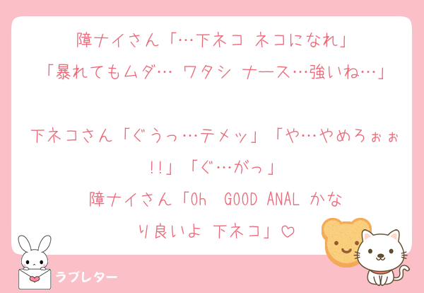 障ナイさん「…下ネコ ネコになれ」
「暴れてもムダ… ワタシ ナース…強いね…」
下ネコさん「ぐうっ…テメッ」「や…やめろぉぉ!!」「ぐ…がっ」
障ナイさん「Oh— GOOD ANAL かなり良いよ 下ネコ」