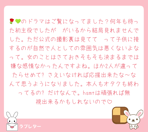 🌹💚のドラマはご覧になってました？何年も待った初主役でしたが🟡がいるから結局見れませんでした。ただ公式の撮影裏は見てて🟡って子供に接するのが自然で人としての雰囲気は悪くないよなって。女のことはさておきそもそも決まるまでは嫌な感情なかったんですよね。ほか2人が違ってたらせめて⚪️さえいなければ応援出来たな～なんて思うようになりました。本人もオタクも終わってるの⚪️だけなんで。hsmtは頑張れば無視出来るかもしれないので