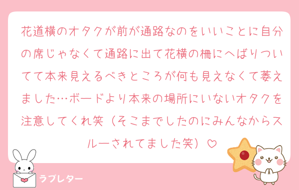 花道横のオタクが前が通路なのをいいことに自分の席じゃなくて通路に出て花横の柵にへばりついてて本来見えるべきところが何も見えなくて萎えました…ボードより本来の場所にいないオタクを注意してくれ笑（そこまでしたのにみんなからスルーされてました笑）