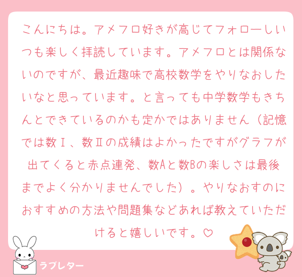 こんにちは。アメフロ好きが高じてフォローしいつも楽しく拝読しています。アメフロとは関係ないのですが、最近趣味で高校数学をやりなおしたいなと思っています。と言っても中学数学もきちんとできているのかも定かではありません（記憶では数Ⅰ、数Ⅱの成績はよかったですがグラフが出てくると赤点連発、数Aと数Bの楽しさは最後までよく分かりませんでした）。やりなおすのにおすすめの方法や問題集などあれば教えていただけると嬉しいです。