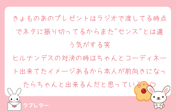 きょものあのプレゼントはラジオで渡してる時点でネタに振り切ってるからまた"センス"とは違う気がする笑
ヒルナンデスの対決の時はちゃんとコーディネート出来てたイメージあるから本人が前向きになったらちゃんと出来るんだと思っている←