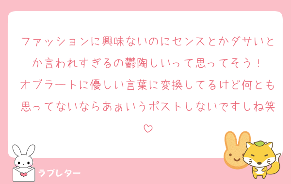ファッションに興味ないのにセンスとかダサいとか言われすぎるの鬱陶しいって思ってそう！
オブラートに優しい言葉に変換してるけど何とも思ってないならあぁいうポストしないですしね笑