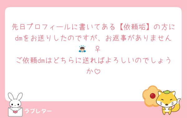 先日プロフィールに書いてある【依頼垢】の方にdmをお送りしたのですが、お返事がありません🙇🏻‍♀️
ご依頼dmはどちらに送ればよろしいのでしょうか