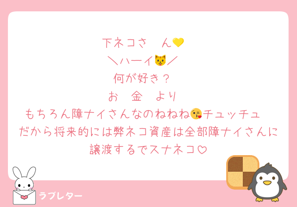下ネコさ〜ん💛
＼ハーイ🐱／
何が好き？
お　金　より
もちろん障ナイさんなのねねね😘チュッチュ
だから将来的には弊ネコ資産は全部障ナイさんに譲渡するでスナネコ