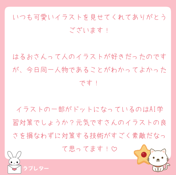 いつも可愛いイラストを見せてくれてありがとうございます！

はるおさんって人のイラストが好きだったのですが、今日同一人物であることがわかってよかったです！

イラストの一部がドットになっているのはAI学習対策でしょうか？元気ですさんのイラストの良さを損なわずに対策する技術がすごく素敵だなって思ってます！