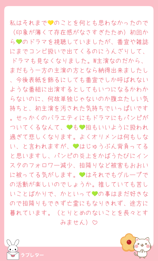 私はそれまで💛のことを何とも思わなかったので（印象が薄くて存在感がなさすぎたため）初回から💚のドラマを視聴していましたが、番宣や雑誌にまでコンビ扱いで出てくるのにうんざりして、ドラマも見なくなりました。W主演なのだから、まだもう一方の主演の方となら納得出来ましたし、今後表紙を飾るにしても番宣でしか呼ばれないような番組に出演するとしてもいつになるかわからないのに、何故単独じゃないのか腹立たしい気持ちと、初主演を汚された気持ちでいっぱいです。せっかくのバラエティにもドラマにもパンピがついてくるなんて、💚も💚担もいいように扱われ過ぎて悲しくなります。よくオリメンは何もしない、と言われますが、💚はじゅうぶん背負ってると思いますし、パンピの炎上をかばうたびにインスタのフォロワー減少、担降りなど被害もおおいに被ってる気がします。💚はそれでもグループでの活動が楽しいのでしょうか。推していても苦しいことばかりで、かといって💚の事はまだ好きなので担降りもできず亡霊にもなりきれず、途方に暮れています。（とりとめのないことを長々とすみません）