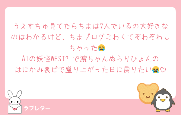 うえすちゅ見てたらちまは7人でいるの大好きなのはわかるけど、ちまブログこわくてぞわぞわしちゃった😭
AIの妖怪WESTꓸで濵ちゃんぬらりひょんのはにかみ裏ピで盛り上がった日に戻りたい😭
