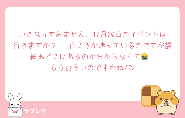 いきなりすみません、12月20日のイベントは行きますか？🥹 行こうか迷っているのですが詳細画どこにあるのか分からなくて😭
もうおそいのですかね?