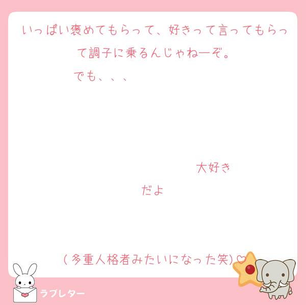 いっぱい褒めてもらって、好きって言ってもらって調子に乗るんじゃねーぞ。
でも、、、                   


                  ♡大好きだよ♡


(多重人格者みたいになった笑)