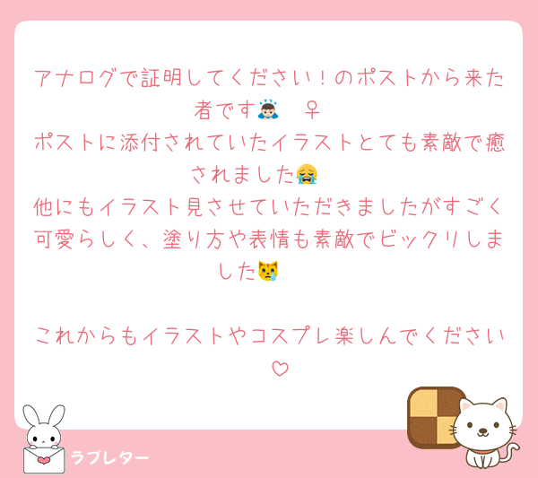 アナログで証明してください！のポストから来た者です🙇🏻‍♀️‪‪
ポストに添付されていたイラストとても素敵で癒されました😭♡
他にもイラスト見させていただきましたがすごく可愛らしく、塗り方や表情も素敵でビックリしました😿🩵

これからもイラストやコスプレ楽しんでください🩷