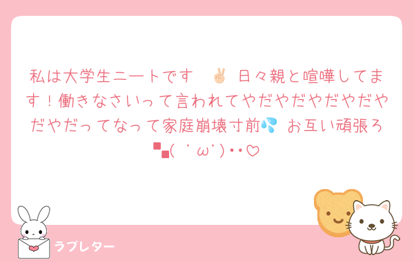 私は大学生ニートです✌🏻 日々親と喧嘩してます！働きなさいって言われてやだやだやだやだやだやだってなって家庭崩壊寸前💦 お互い頑張ろ└( 'ω')┘