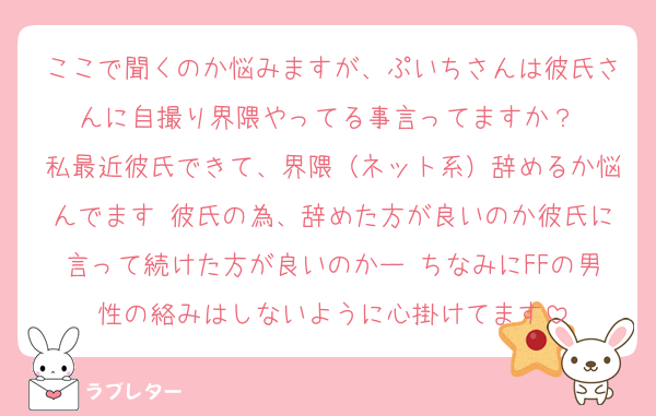 ここで聞くのか悩みますが、ぷいちさんは彼氏さんに自撮り界隈やってる事言ってますか？ 
私最近彼氏できて、界隈（ネット系）辞めるか悩んでます 彼氏の為、辞めた方が良いのか彼氏に言って続けた方が良いのかー ちなみにFFの男性の絡みはしないように心掛けてます