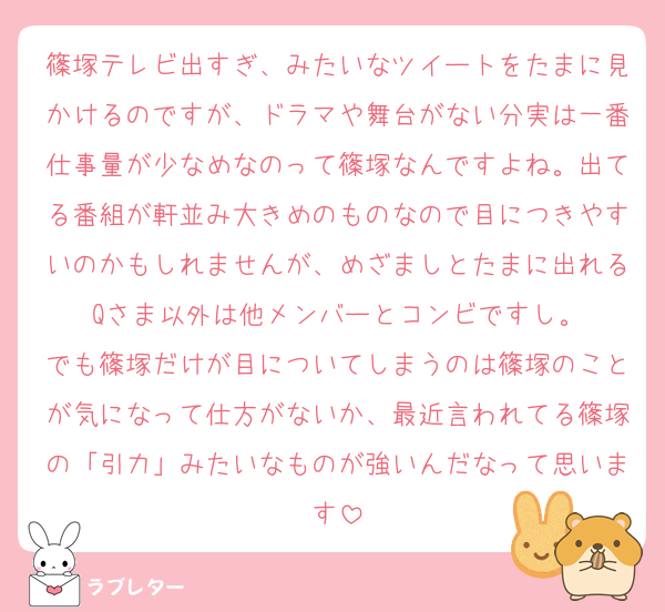 篠塚テレビ出すぎ、みたいなツイートをたまに見かけるのですが、ドラマや舞台がない分実は一番仕事量が少なめなのって篠塚なんですよね。出てる番組が軒並み大きめのものなので目につきやすいのかもしれませんが、めざましとたまに出れるQさま以外は他メンバーとコンビですし。
でも篠塚だけが目についてしまうのは篠塚のことが気になって仕方がないか、最近言われてる篠塚の「引力」みたいなものが強いんだなって思います