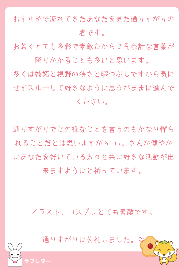 おすすめで流れてきたあなたを見た通りすがりの者です。
お若くとても多彩で素敵だからこそ余計な言葉が降りかかることも多いと思います。
多くは嫉妬と視野の狭さと暇つぶしですから気にせずスルーして好きなように思うがままに進んでください。

通りすがりでこの様なことを言うのもかなり憚られることだとは思いますがぅ ぃ。さんが健やかにあなたを好いている方々と共に好きな活動が出来ますようにと祈っています。


イラスト、コスプレとても素敵です。

通りすがりに失礼しました。