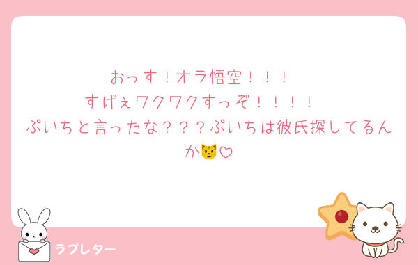 おっす！オラ悟空！！！
すげぇワクワクすっぞ！！！！
ぷいちと言ったな？？？ぷいちは彼氏探してるんか😼