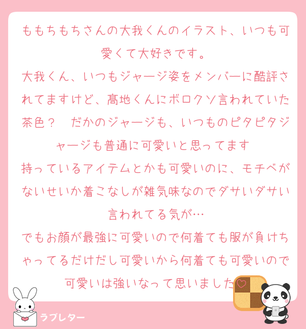 ももちもちさんの大我くんのイラスト、いつも可愛くて大好きです。
大我くん、いつもジャージ姿をメンバーに酷評されてますけど、髙地くんにボロクソ言われていた茶色？　だかのジャージも、いつものピタピタジャージも普通に可愛いと思ってます♡
持っているアイテムとかも可愛いのに、モチベがないせいか着こなしが雑気味なのでダサいダサい言われてる気が…
でもお顔が最強に可愛いので何着ても服が負けちゃってるだけだし可愛いから何着ても可愛いので可愛いは強いなって思いました