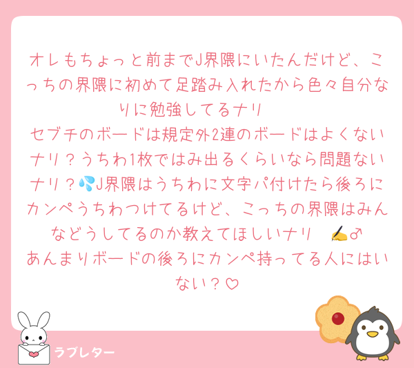 オレもちょっと前までJ界隈にいたんだけど、こっちの界隈に初めて足踏み入れたから色々自分なりに勉強してるナリ🥲
セブチのボードは規定外2連のボードはよくないナリ？うちわ1枚ではみ出るくらいなら問題ないナリ？💦J界隈はうちわに文字パ付けたら後ろにカンペうちわつけてるけど、こっちの界隈はみんなどうしてるのか教えてほしいナリ✍️🙇‍♂️あんまりボードの後ろにカンペ持ってる人にはいない？