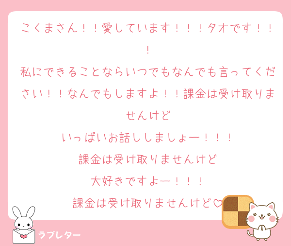 こくまさん！！愛しています！！！タオです！！！
私にできることならいつでもなんでも言ってください！！なんでもしますよ！！課金は受け取りませんけど
いっぱいお話ししましょー！！！
課金は受け取りませんけど
大好きですよー！！！
課金は受け取りませんけど