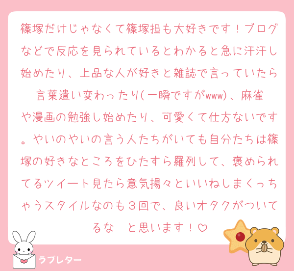 篠塚だけじゃなくて篠塚担も大好きです！ブログなどで反応を見られているとわかると急に汗汗し始めたり、上品な人が好きと雑誌で言っていたら言葉遣い変わったり(一瞬ですがwww)、麻雀や漫画の勉強し始めたり、可愛くて仕方ないです。やいのやいの言う人たちがいても自分たちは篠塚の好きなところをひたすら羅列して、褒められてるツイート見たら意気揚々といいねしまくっちゃうスタイルなのも３回で、良いオタクがついてるな〜と思います！