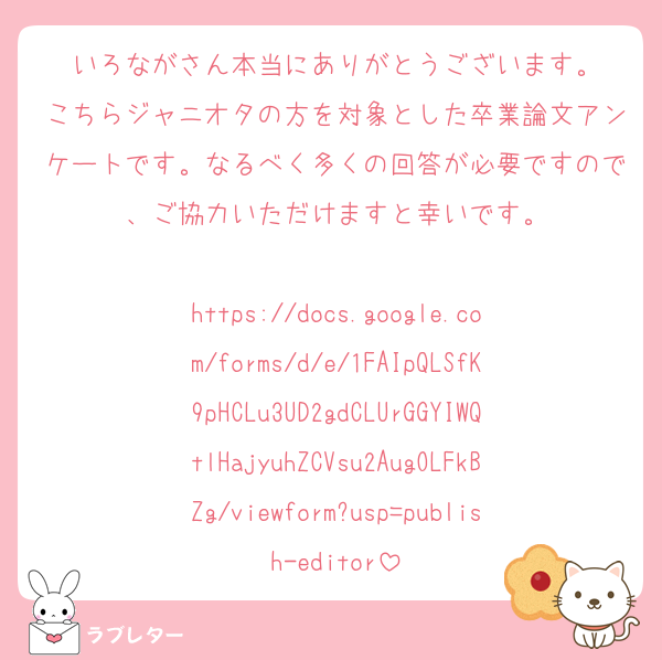 いろながさん本当にありがとうございます。
こちらジャニオタの方を対象とした卒業論文アンケートです。なるべく多くの回答が必要ですので、ご協力いただけますと幸いです。

https://docs.google.com/forms/d/e/1FAIpQLSfK9pHCLu3UD2gdCLUrGGYIWQtlHajyuhZCVsu2AugOLFkBZg/viewform?usp=publish-editor