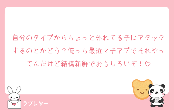 自分のタイプからちょっと外れてる子にアタックするのとかどう？俺っち最近マチアプでそれやってんだけど結構新鮮でおもしろいぞ！