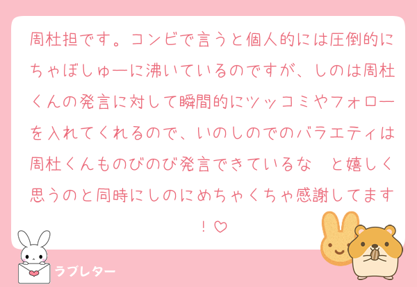 周杜担です。コンビで言うと個人的には圧倒的にちゃぼしゅーに沸いているのですが、しのは周杜くんの発言に対して瞬間的にツッコミやフォローを入れてくれるので、いのしのでのバラエティは周杜くんものびのび発言できているな〜と嬉しく思うのと同時にしのにめちゃくちゃ感謝してます！