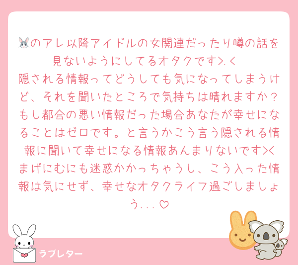 🐰のアレ以降アイドルの女関連だったり噂の話を見ないようにしてるオタクです>.<
隠される情報ってどうしても気になってしまうけど、それを聞いたところで気持ちは晴れますか？もし都合の悪い情報だった場合あなたが幸せになることはゼロです。と言うかこう言う隠される情報に聞いて幸せになる情報あんまりないです><まげにむにも迷惑かかっちゃうし、こう入った情報は気にせず、幸せなオタクライフ過ごしましょう...