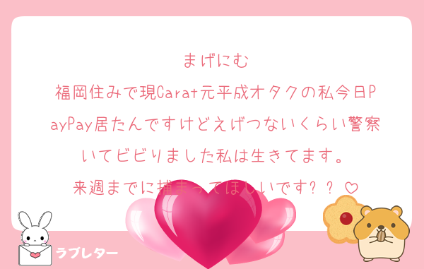 まげにむ
福岡住みで現Carat元平成オタクの私今日PayPay居たんですけどえげつないくらい警察いてビビりました私は生きてます。
来週までに捕まってほしいですㅠㅠ