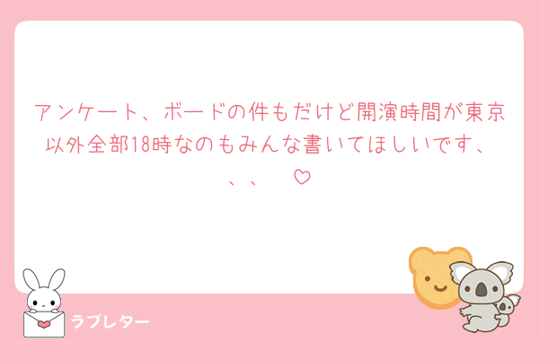 アンケート、ボードの件もだけど開演時間が東京以外全部18時なのもみんな書いてほしいです、、、🥲
