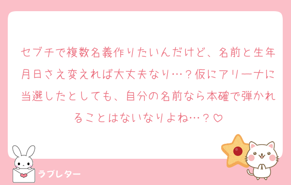 セブチで複数名義作りたいんだけど、名前と生年月日さえ変えれば大丈夫なり…？仮にアリーナに当選したとしても、自分の名前なら本確で弾かれることはないなりよね…？