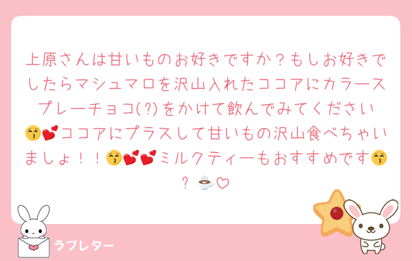 上原さんは甘いものお好きですか？もしお好きでしたらマシュマロを沢山入れたココアにカラースプレーチョコ(?)をかけて飲んでみてください😚💕ココアにプラスして甘いもの沢山食べちゃいましょ！！😚💕💕ミルクティーもおすすめです😚☕️💕