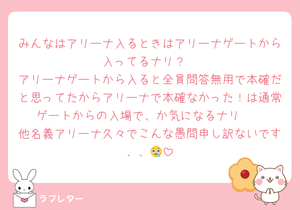 みんなはアリーナ入るときはアリーナゲートから入ってるナリ？
アリーナゲートから入ると全員問答無用で本確だと思ってたからアリーナで本確なかった！は通常ゲートからの入場で、か気になるナリ🥺
他名義アリーナ久々でこんな愚問申し訳ないです、、😢