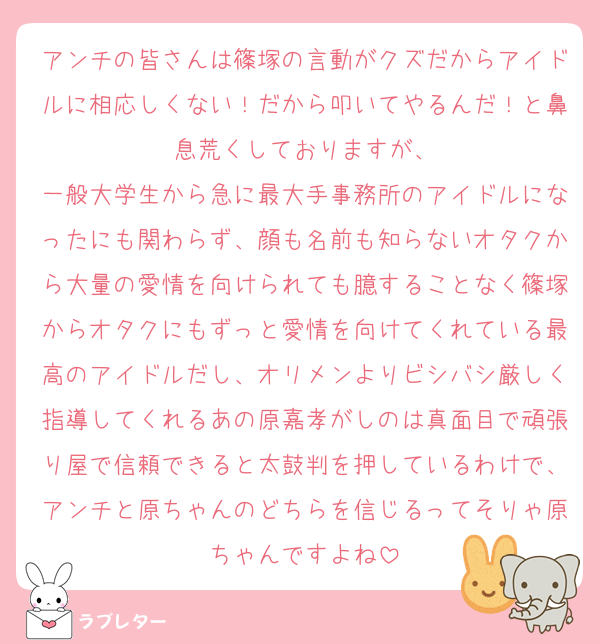 アンチの皆さんは篠塚の言動がクズだからアイドルに相応しくない！だから叩いてやるんだ！と鼻息荒くしておりますが、
一般大学生から急に最大手事務所のアイドルになったにも関わらず、顔も名前も知らないオタクから大量の愛情を向けられても臆することなく篠塚からオタクにもずっと愛情を向けてくれている最高のアイドルだし、オリメンよりビシバシ厳しく指導してくれるあの原嘉孝がしのは真面目で頑張り屋で信頼できると太鼓判を押しているわけで、アンチと原ちゃんのどちらを信じるってそりゃ原ちゃんですよね
