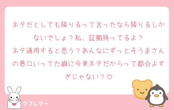 ネタだとしても降りるって言ったなら降りるしかないでしょ？私、証拠持ってるよ？
ネタ通用すると思う？あんなにずっとそうまさんの悪口いってた癖に今更ネタだからって都合よすぎじゃない？