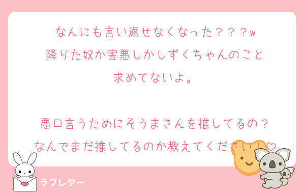 なんにも言い返せなくなった？？？w
降りた奴か害悪しかしずくちゃんのこと
求めてないよ。

悪口言うためにそうまさんを推してるの？
なんでまだ推してるのか教えてください！