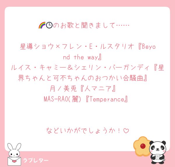 🌈🕒のお歌と聞きまして……

星導ショウ×フレン・E・ルスタリオ『Beyond the way』
ルイス・キャミー＆シェリン・バーガンディ『星界ちゃんと可不ちゃんのおつかい合騒曲』
月ノ美兎『人マニア』
MAS-RAO(麗)『Temperance』

などいかがでしょうか！